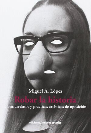 ROBAR LA HISTORIA : CONTRARRELATOS Y PRÁCTICAS ARTÍSTICAS DE OPOSICIÓN / MIGUEL